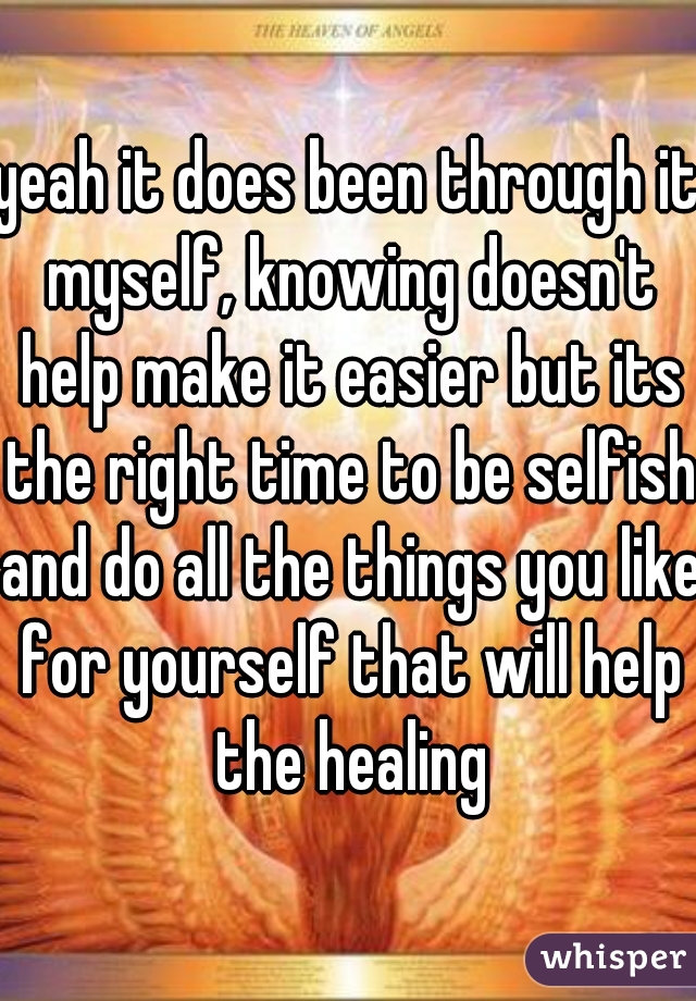 yeah it does been through it myself, knowing doesn't help make it easier but its the right time to be selfish and do all the things you like for yourself that will help the healing