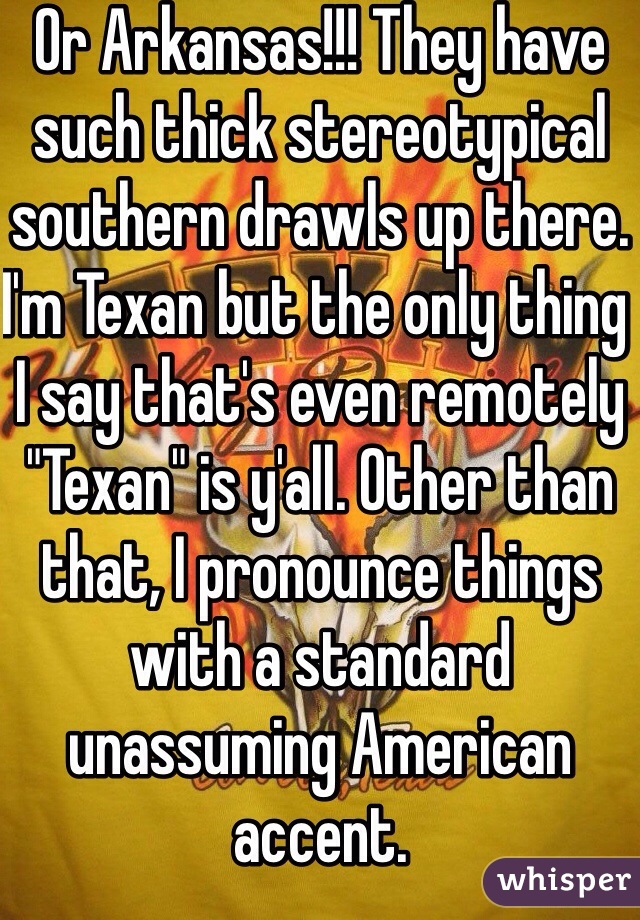 Or Arkansas!!! They have such thick stereotypical southern drawls up there.
I'm Texan but the only thing I say that's even remotely "Texan" is y'all. Other than that, I pronounce things with a standard unassuming American accent.
