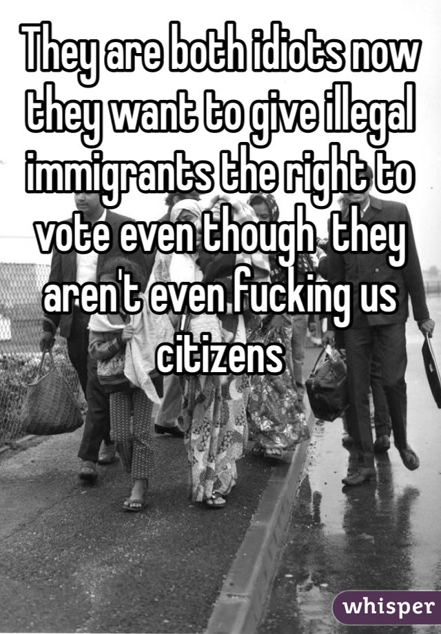 They are both idiots now they want to give illegal immigrants the right to vote even though  they aren't even fucking us citizens 