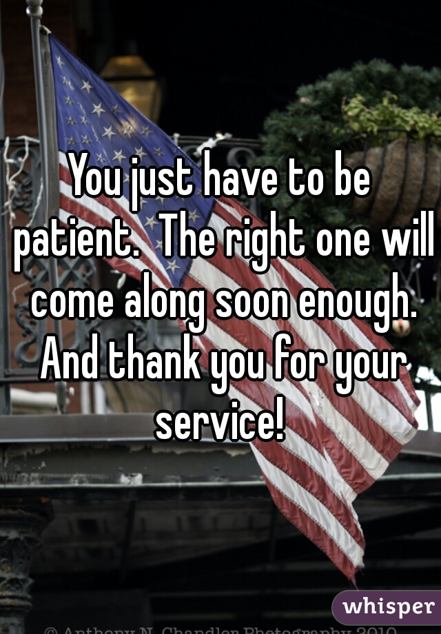 You just have to be patient.  The right one will come along soon enough. And thank you for your service! 