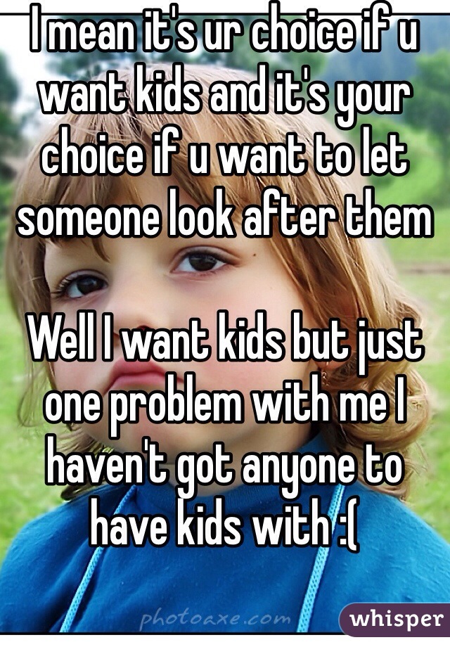I mean it's ur choice if u want kids and it's your choice if u want to let someone look after them 

Well I want kids but just one problem with me I haven't got anyone to have kids with :(