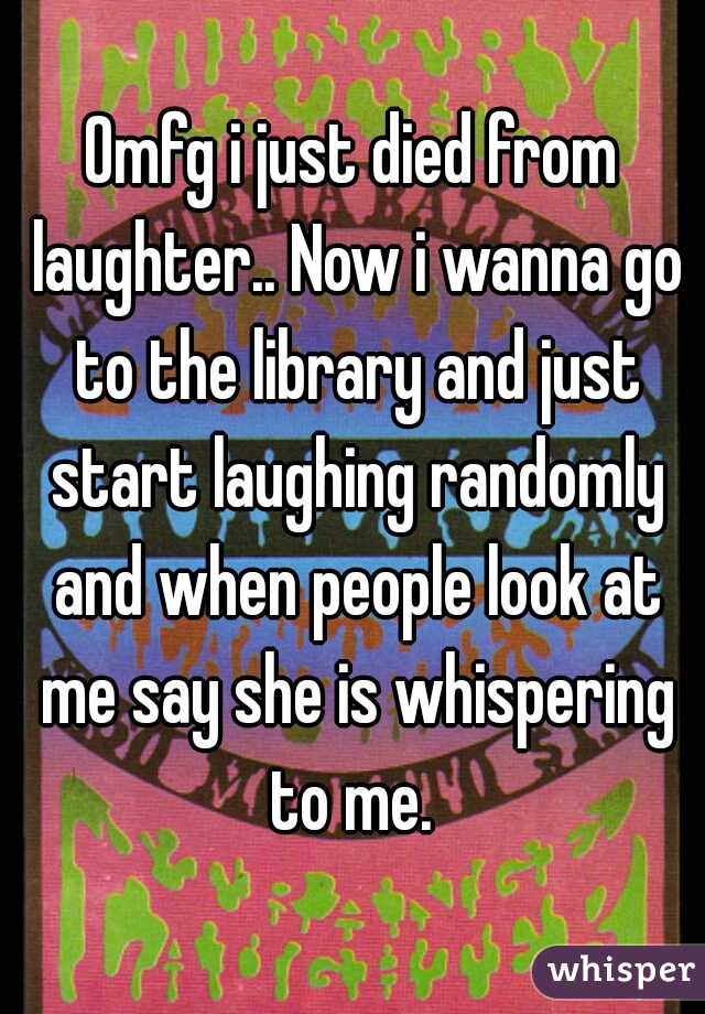 Omfg i just died from laughter.. Now i wanna go to the library and just start laughing randomly and when people look at me say she is whispering to me. 