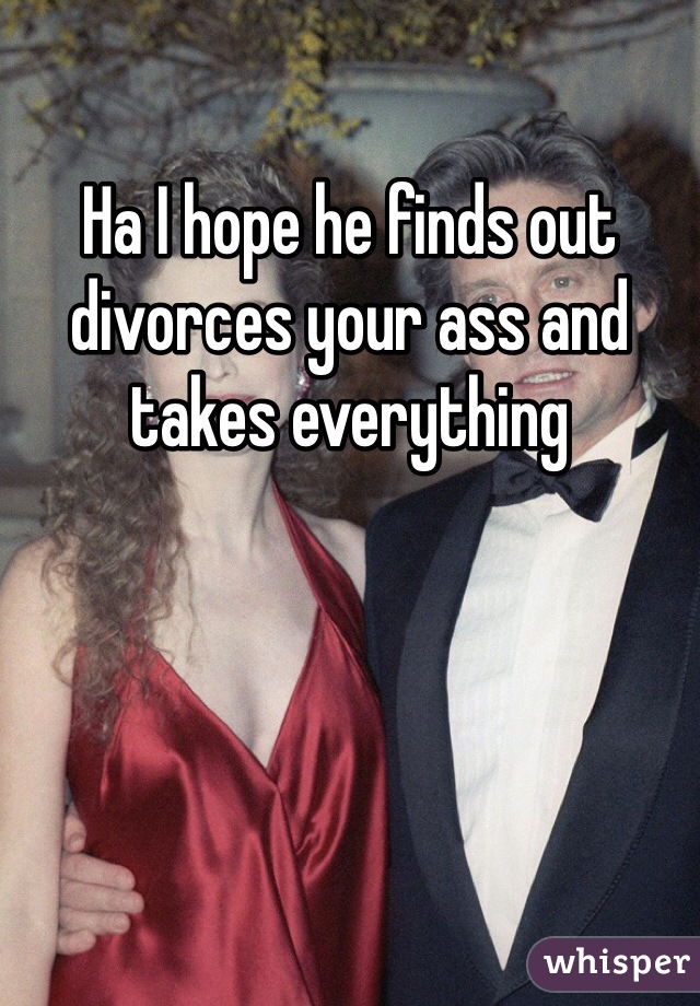 Ha I hope he finds out divorces your ass and takes everything 