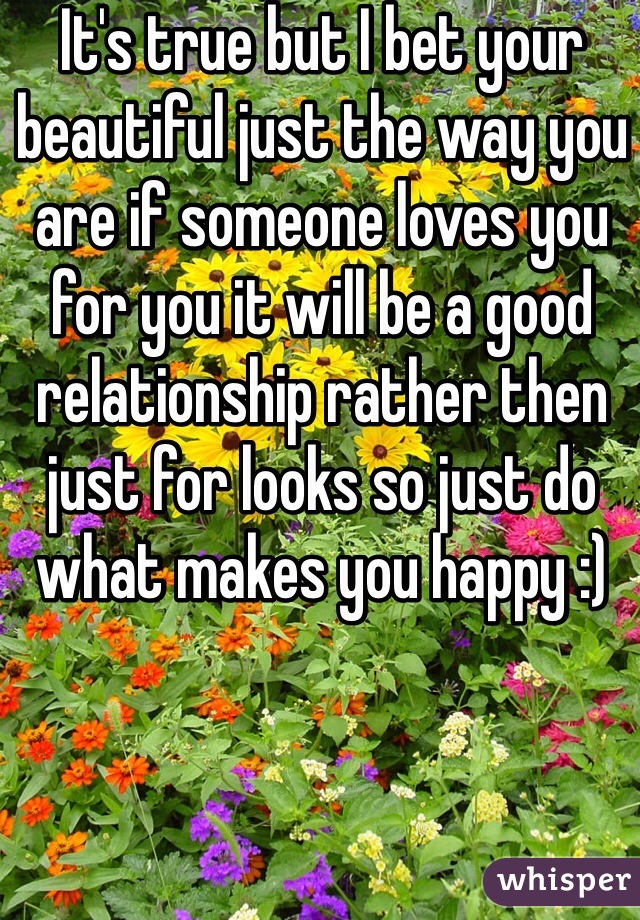 It's true but I bet your beautiful just the way you are if someone loves you for you it will be a good relationship rather then just for looks so just do what makes you happy :) 