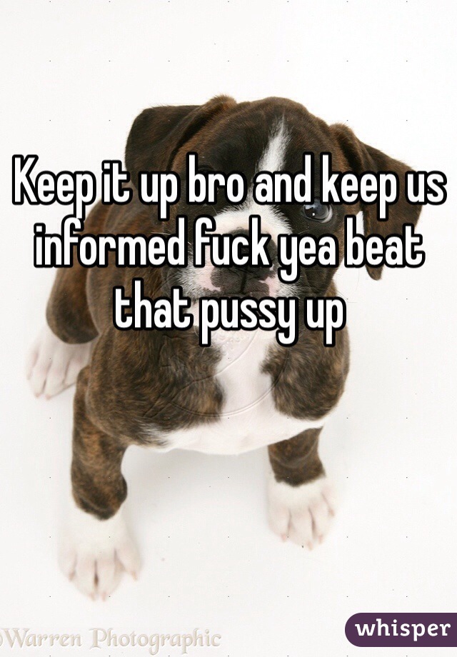 Keep it up bro and keep us informed fuck yea beat that pussy up