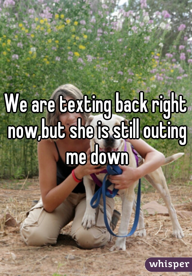 We are texting back right now,but she is still outing me down