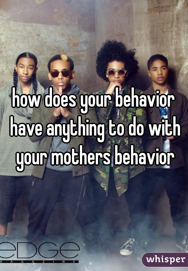 how does your behavior have anything to do with your mothers behavior