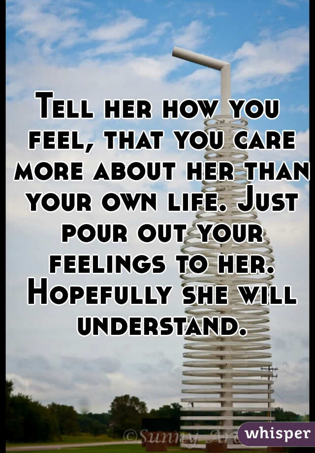 Tell her how you feel, that you care more about her than your own life. Just pour out your feelings to her. Hopefully she will understand.
