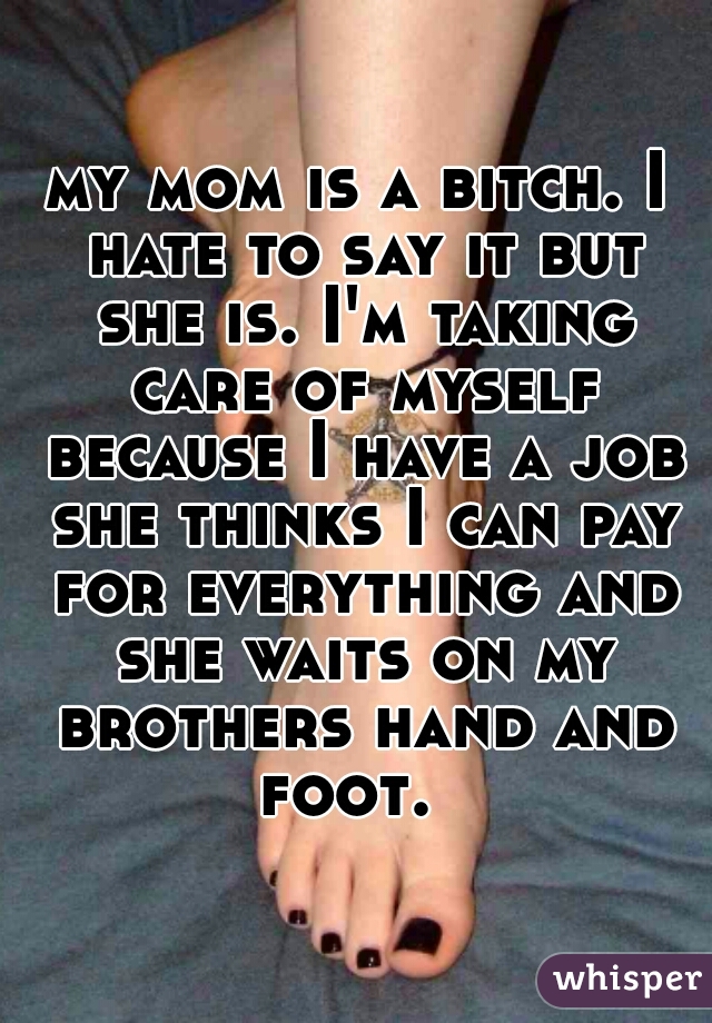 my mom is a bitch. I hate to say it but she is. I'm taking care of myself because I have a job she thinks I can pay for everything and she waits on my brothers hand and foot.  