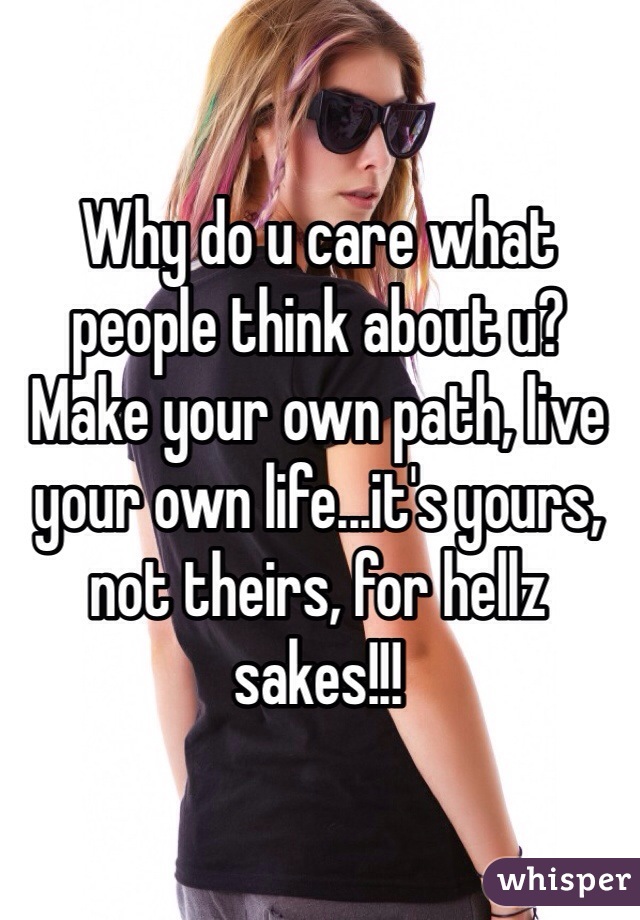 Why do u care what people think about u? Make your own path, live your own life...it's yours, not theirs, for hellz sakes!!!