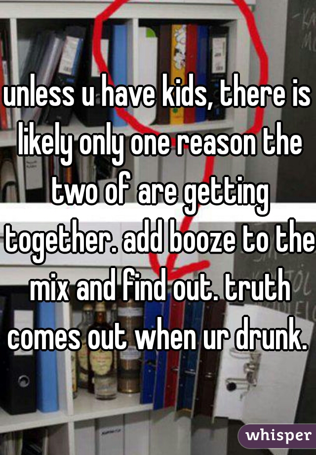 unless u have kids, there is likely only one reason the two of are getting together. add booze to the mix and find out. truth comes out when ur drunk. 