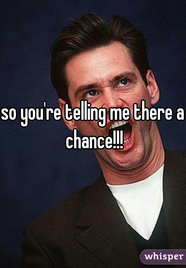 so you're telling me there a chance!!!