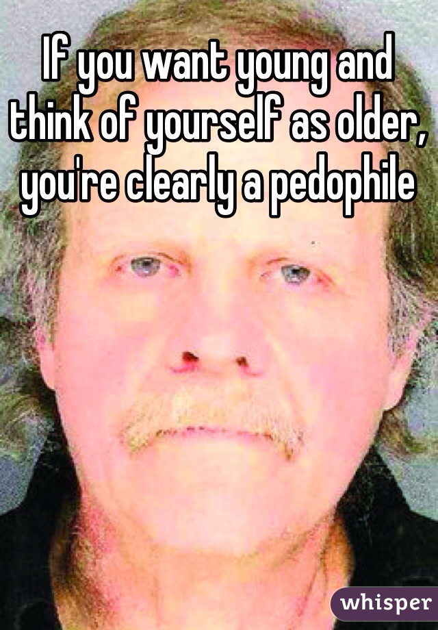 If you want young and think of yourself as older, you're clearly a pedophile 
