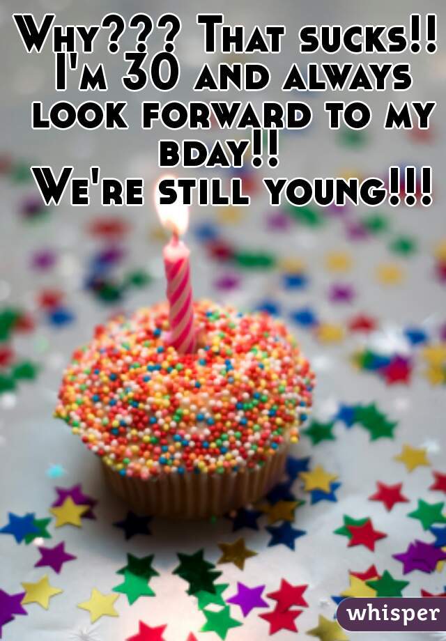 Why??? That sucks!! I'm 30 and always look forward to my bday!!  
 We're still young!!!