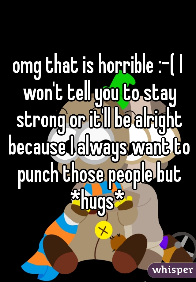 omg that is horrible :-( I won't tell you to stay strong or it'll be alright because I always want to punch those people but *hugs* 