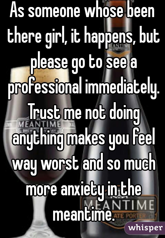 As someone whose been there girl, it happens, but please go to see a professional immediately. Trust me not doing anything makes you feel way worst and so much more anxiety in the meantime.
