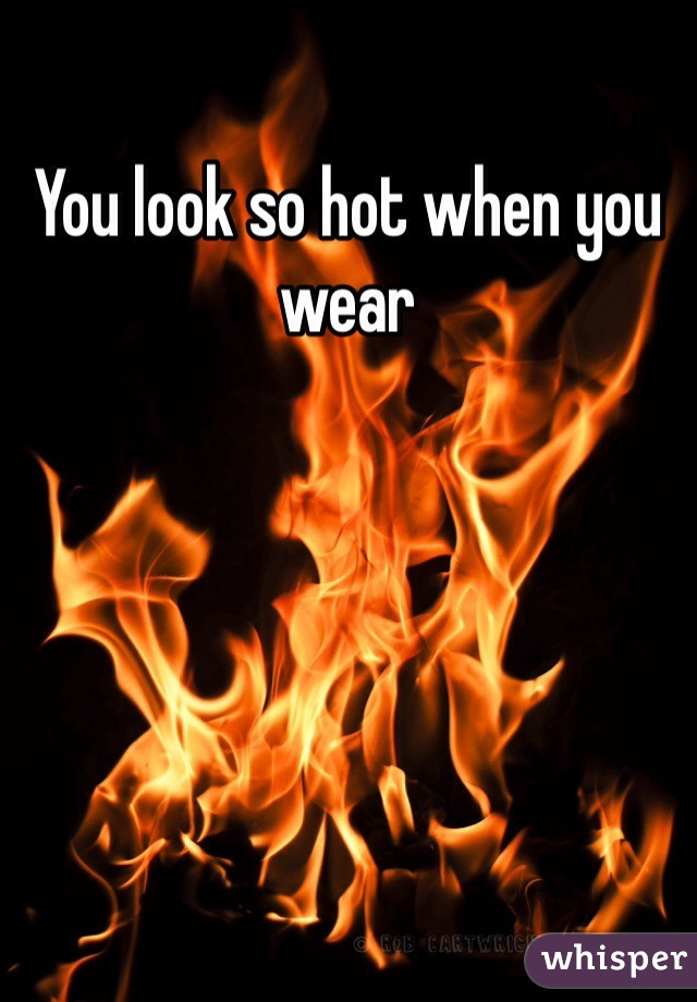 You look so hot when you wear