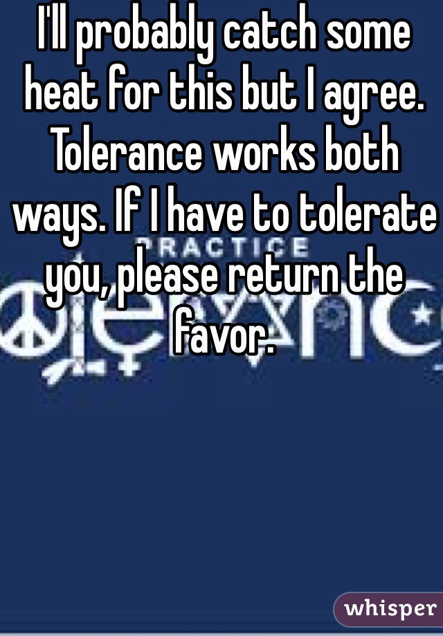 I'll probably catch some heat for this but I agree. Tolerance works both ways. If I have to tolerate you, please return the favor.