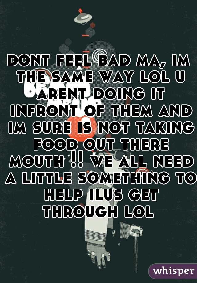 dont feel bad ma, im the same way lol u arent doing it infront of them and im sure is not taking food out there mouth !! we all need a little something to help ilus get through lol 