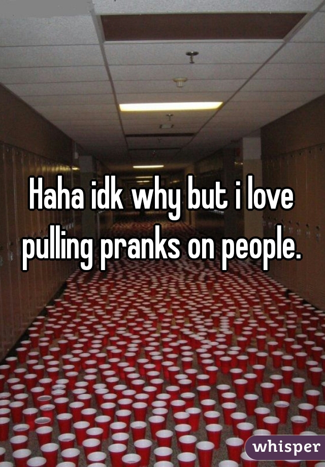 Haha idk why but i love pulling pranks on people. 