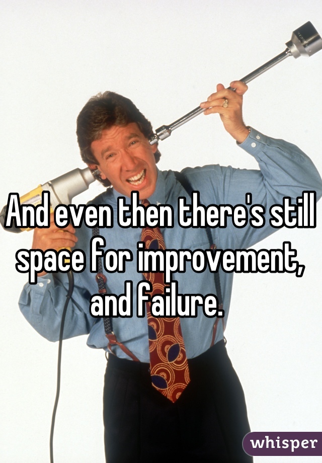 And even then there's still space for improvement, and failure. 