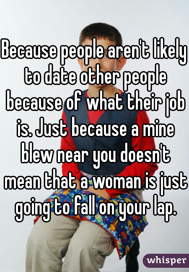 Because people aren't likely to date other people because of what their job is. Just because a mine blew near you doesn't mean that a woman is just going to fall on your lap.