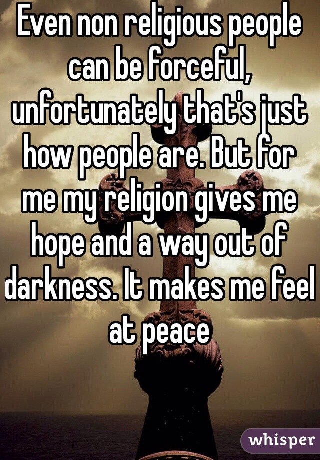Even non religious people can be forceful, unfortunately that's just how people are. But for me my religion gives me hope and a way out of darkness. It makes me feel at peace 