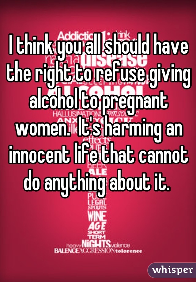 I think you all should have the right to refuse giving alcohol to pregnant women.  It's harming an innocent life that cannot do anything about it. 