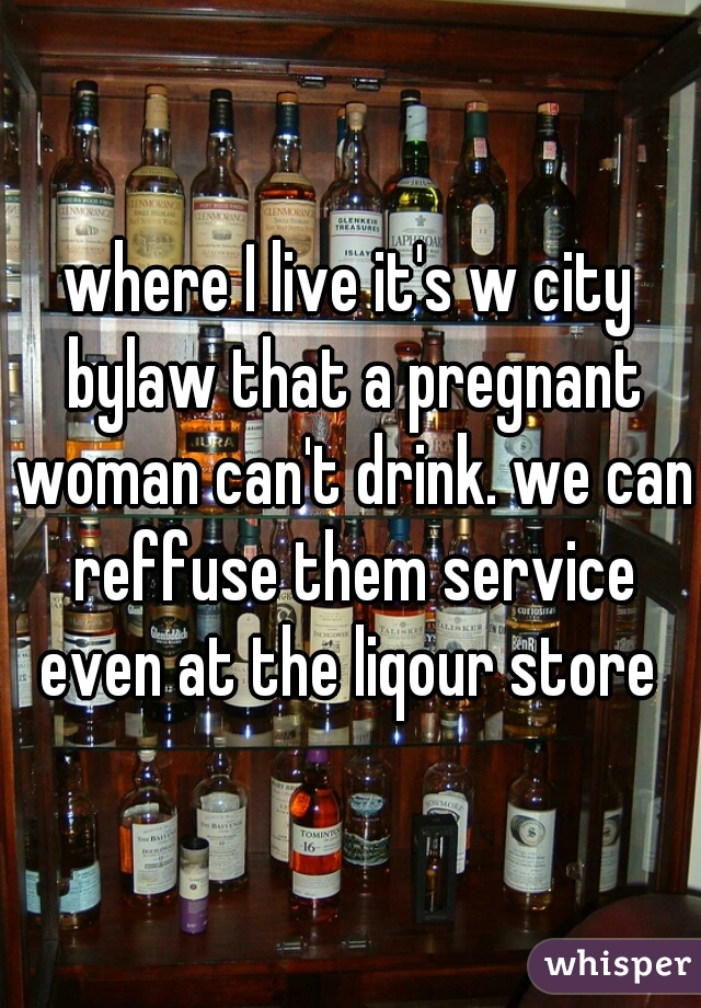 where I live it's w city bylaw that a pregnant woman can't drink. we can reffuse them service even at the liqour store 