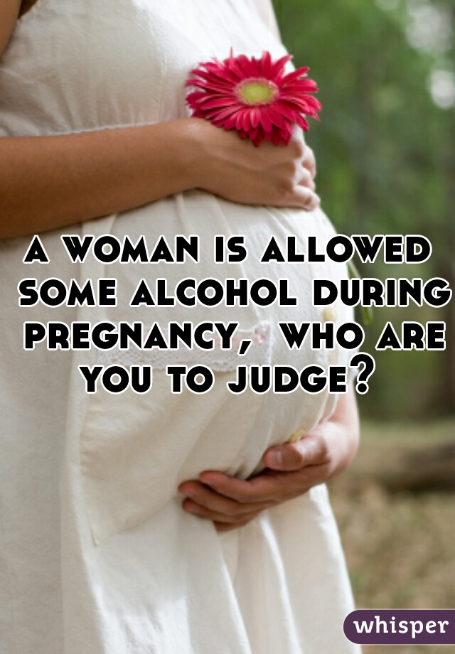 a woman is allowed some alcohol during pregnancy,  who are you to judge? 