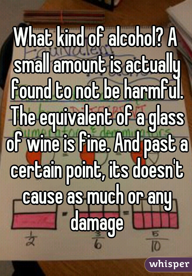 What kind of alcohol? A small amount is actually found to not be harmful. The equivalent of a glass of wine is fine. And past a certain point, its doesn't cause as much or any damage