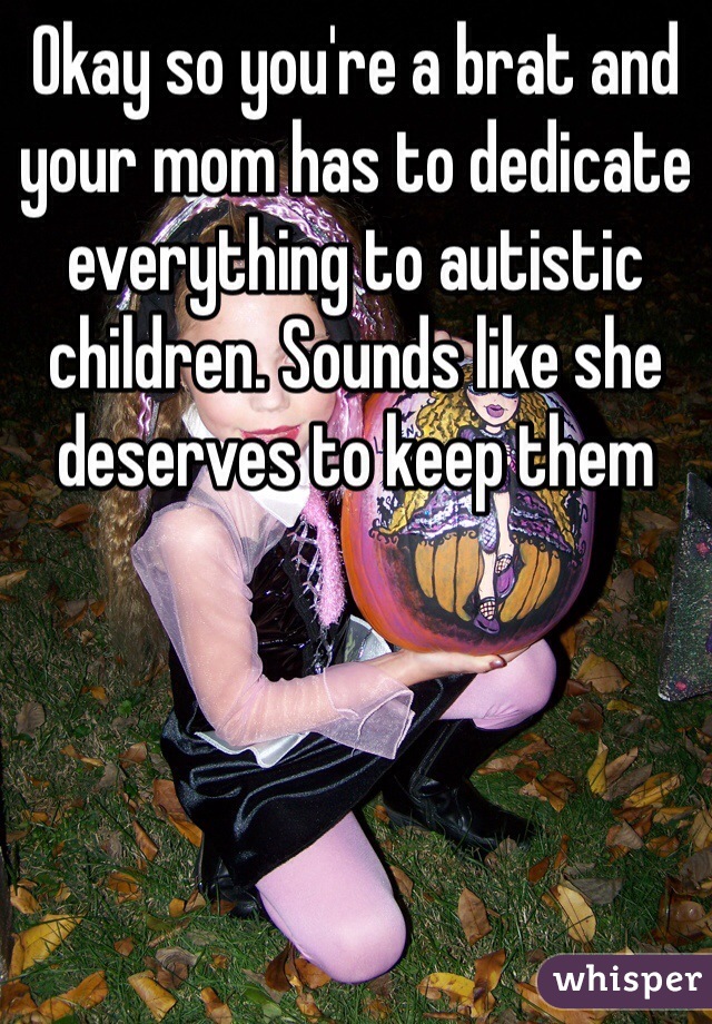 Okay so you're a brat and your mom has to dedicate everything to autistic children. Sounds like she deserves to keep them