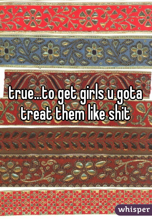 true...to get girls u gota treat them like shit 