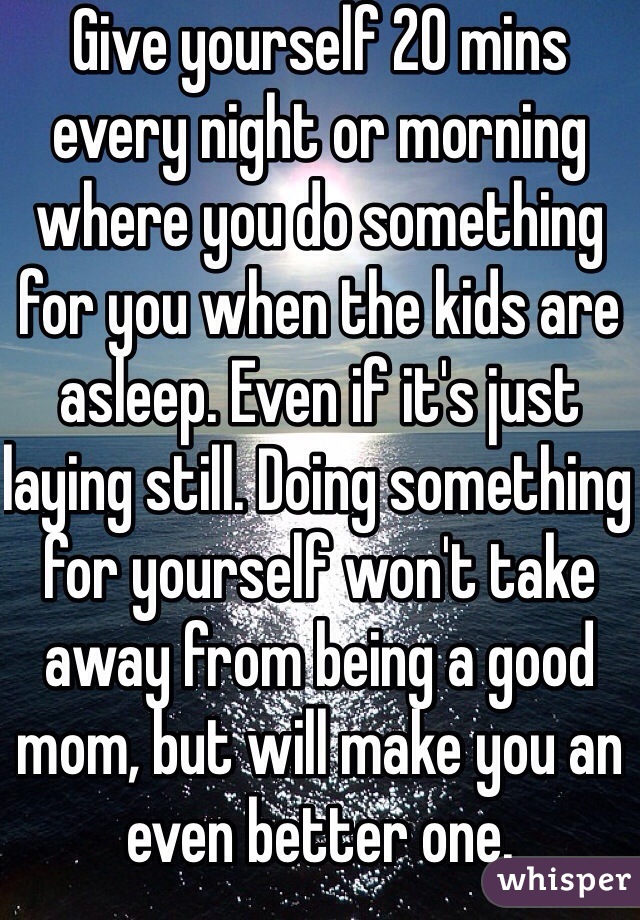 Give yourself 20 mins every night or morning where you do something for you when the kids are asleep. Even if it's just laying still. Doing something for yourself won't take away from being a good mom, but will make you an even better one.