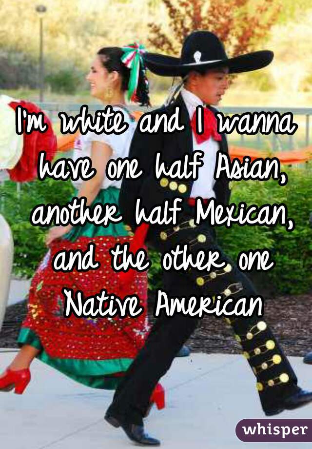I'm white and I wanna have one half Asian, another half Mexican, and the other one Native American