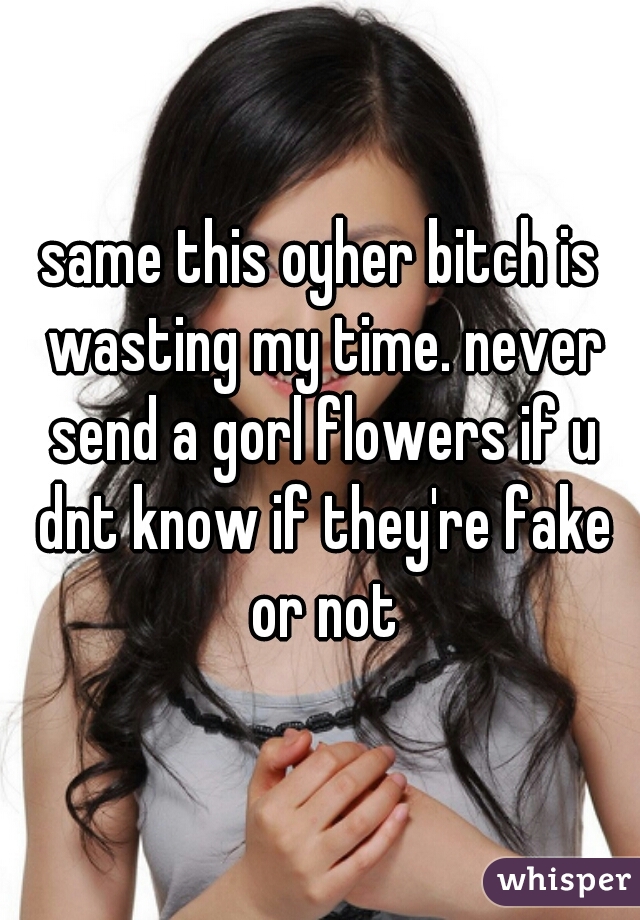 same this oyher bitch is wasting my time. never send a gorl flowers if u dnt know if they're fake or not