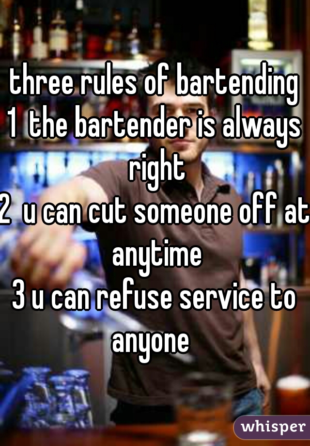 three rules of bartending
1  the bartender is always right
2  u can cut someone off at anytime
3 u can refuse service to anyone  