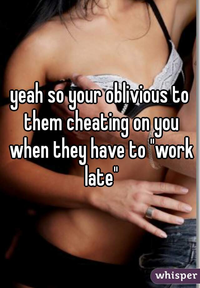 yeah so your oblivious to them cheating on you when they have to "work late"