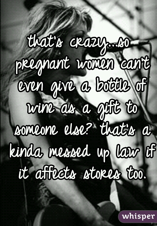 that's crazy...so pregnant women can't even give a bottle of wine as a gift to someone else? that's a kinda messed up law if it affects stores too.