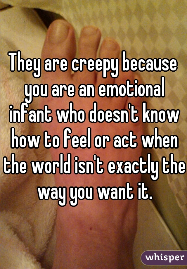 They are creepy because you are an emotional infant who doesn't know how to feel or act when the world isn't exactly the way you want it.