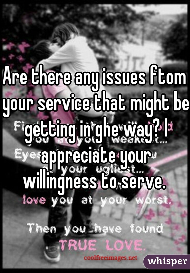 Are there any issues ftom your service that might be getting in ghe way? I appreciate your willingness to serve. 