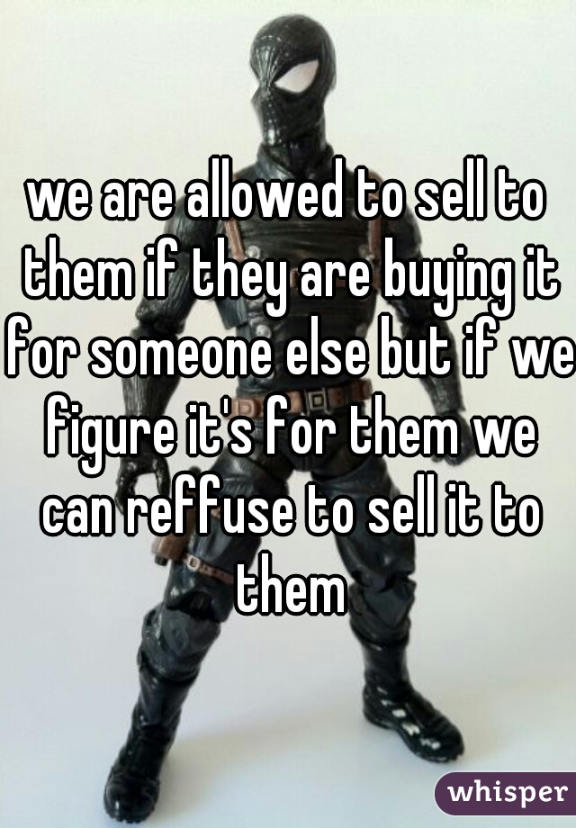 we are allowed to sell to them if they are buying it for someone else but if we figure it's for them we can reffuse to sell it to them