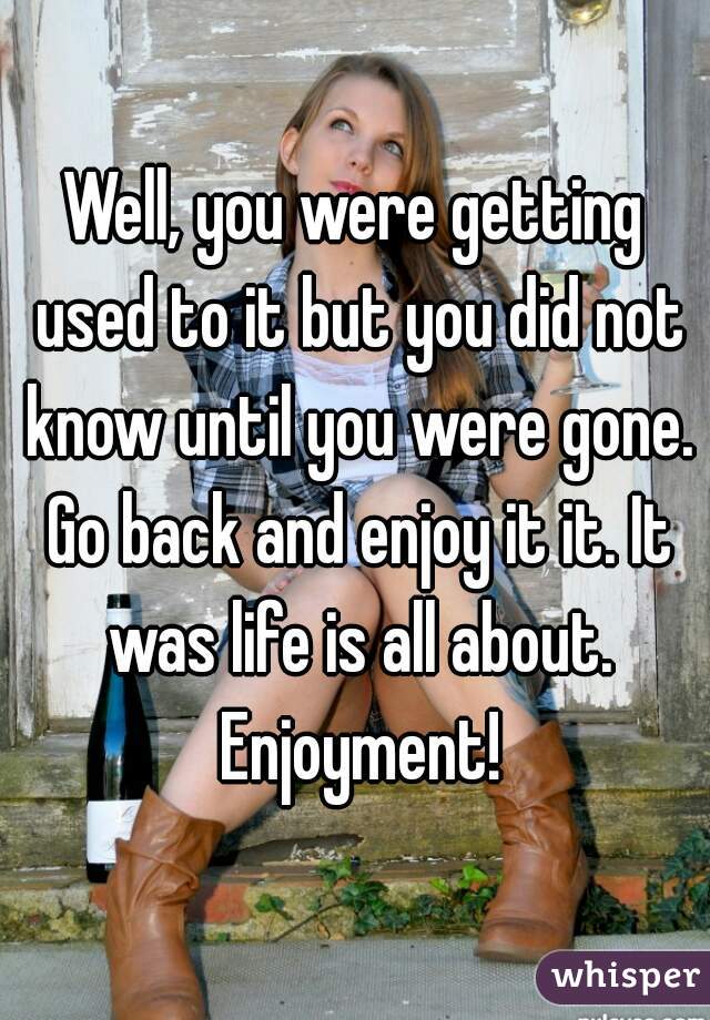 Well, you were getting used to it but you did not know until you were gone. Go back and enjoy it it. It was life is all about. Enjoyment!