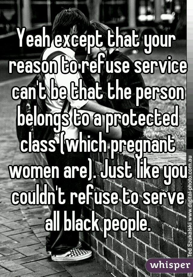 Yeah except that your reason to refuse service can't be that the person belongs to a protected class (which pregnant women are). Just like you couldn't refuse to serve all black people.