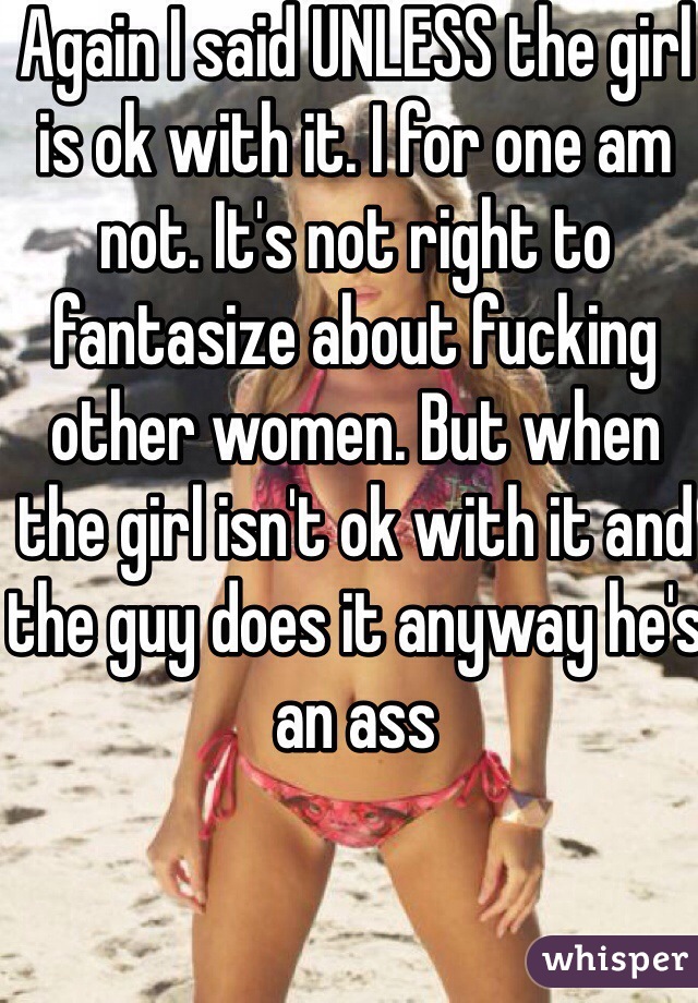 Again I said UNLESS the girl is ok with it. I for one am not. It's not right to fantasize about fucking other women. But when the girl isn't ok with it and the guy does it anyway he's an ass