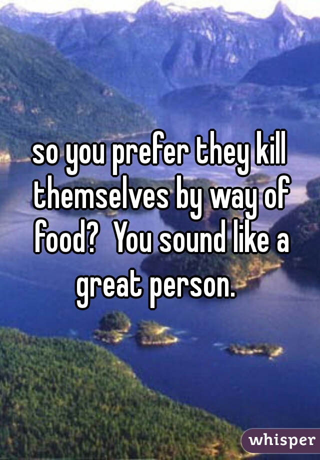 so you prefer they kill themselves by way of food?  You sound like a great person.  