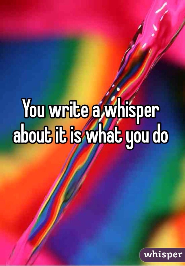 You write a whisper about it is what you do