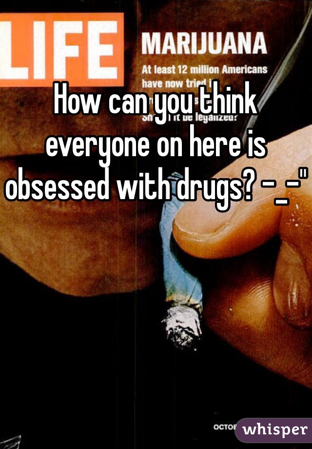 How can you think everyone on here is obsessed with drugs? -_-"
