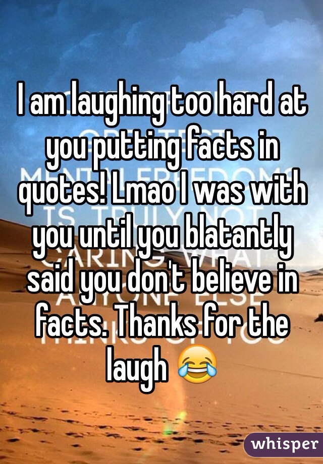 I am laughing too hard at you putting facts in quotes! Lmao I was with you until you blatantly said you don't believe in facts. Thanks for the laugh 😂