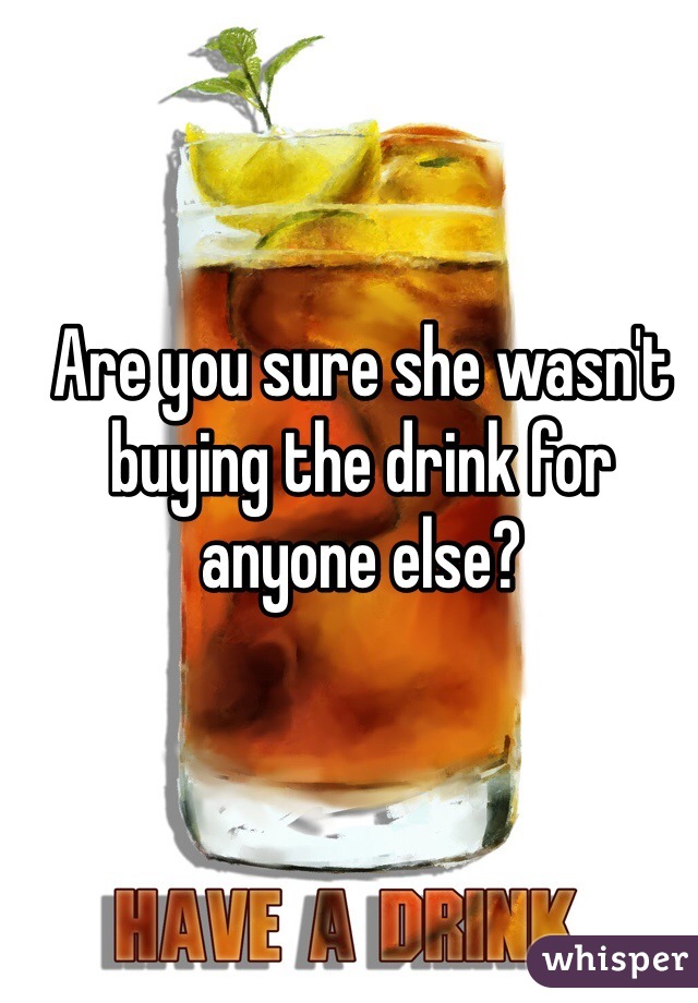 Are you sure she wasn't buying the drink for anyone else?